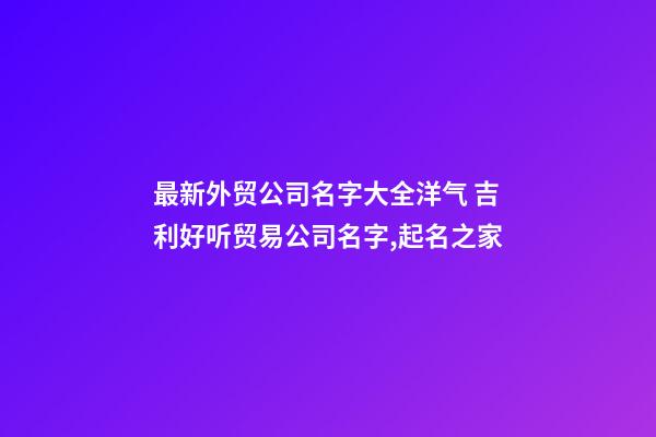 最新外贸公司名字大全洋气 吉利好听贸易公司名字,起名之家-第1张-公司起名-玄机派